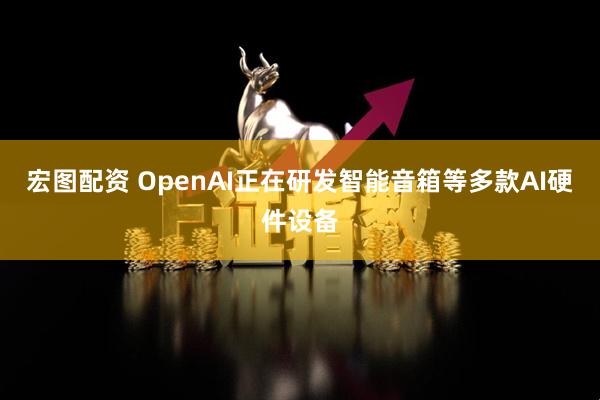 宏图配资 OpenAI正在研发智能音箱等多款AI硬件设备