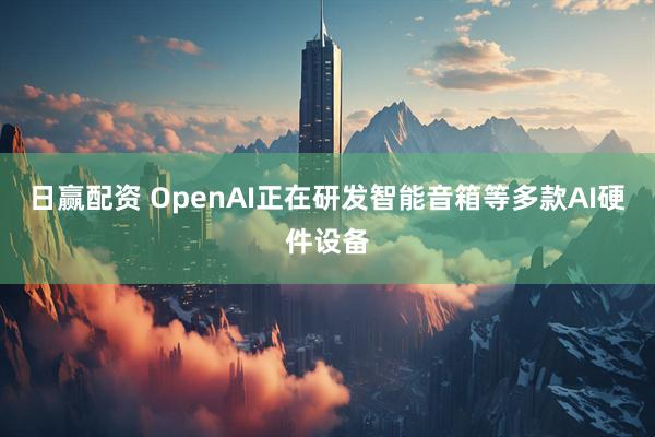 日赢配资 OpenAI正在研发智能音箱等多款AI硬件设备