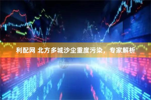 利配网 北方多城沙尘重度污染，专家解析