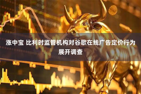 涨中宝 比利时监管机构对谷歌在线广告定价行为展开调查