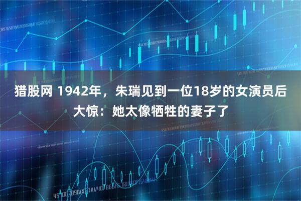 猎股网 1942年，朱瑞见到一位18岁的女演员后大惊：她太像牺牲的妻子了