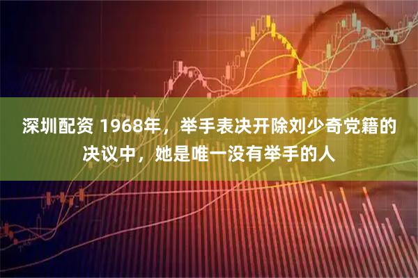 深圳配资 1968年，举手表决开除刘少奇党籍的决议中，她是唯一没有举手的人