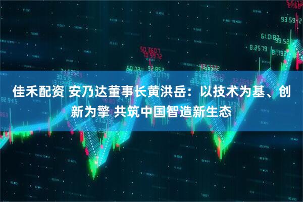 佳禾配资 安乃达董事长黄洪岳：以技术为基、创新为擎 共筑中国智造新生态