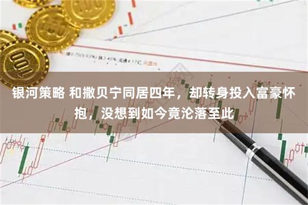 银河策略 和撒贝宁同居四年，却转身投入富豪怀抱，没想到如今竟沦落至此