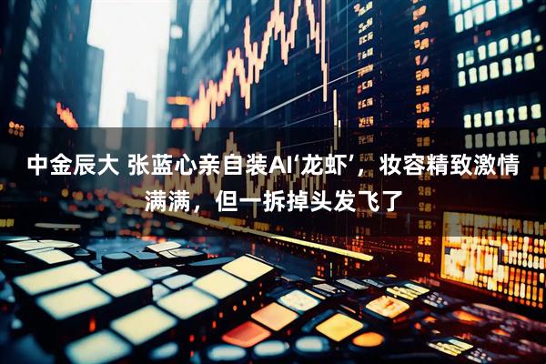 中金辰大 张蓝心亲自装AI‘龙虾’，妆容精致激情满满，但一拆掉头发飞了