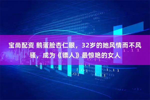 宝尚配资 鹅蛋脸杏仁眼，32岁的她风情而不风骚，成为《镖人》最惊艳的女人