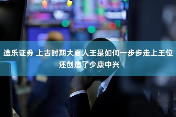 途乐证券 上古时期大夏人王是如何一步步走上王位 还创造了少康中兴