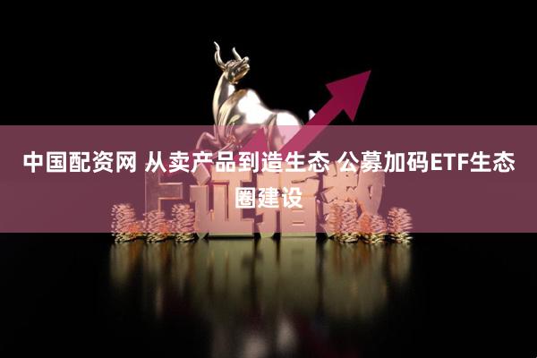 中国配资网 从卖产品到造生态 公募加码ETF生态圈建设