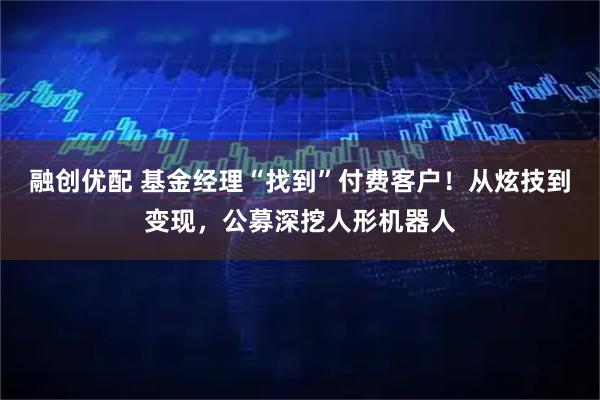 融创优配 基金经理“找到”付费客户！从炫技到变现，公募深挖人形机器人