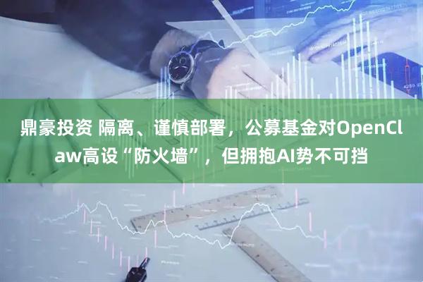 鼎豪投资 隔离、谨慎部署，公募基金对OpenClaw高设“防火墙”，但拥抱AI势不可挡