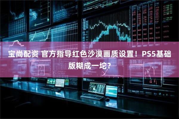 宝尚配资 官方指导红色沙漠画质设置！PS5基础版糊成一坨？