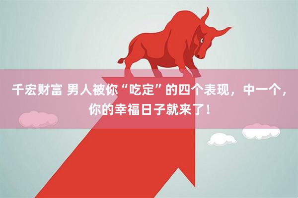 千宏财富 男人被你“吃定”的四个表现，中一个，你的幸福日子就来了！