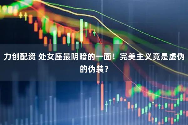 力创配资 处女座最阴暗的一面！完美主义竟是虚伪的伪装？