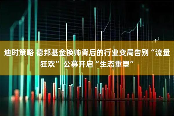 迪时策略 德邦基金换帅背后的行业变局告别“流量狂欢” 公募开启“生态重塑”