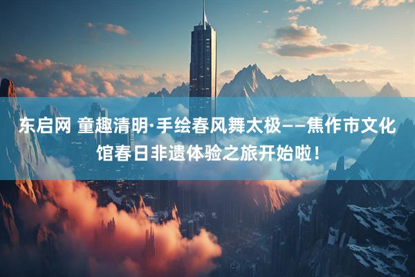 东启网 童趣清明·手绘春风舞太极——焦作市文化馆春日非遗体验之旅开始啦！