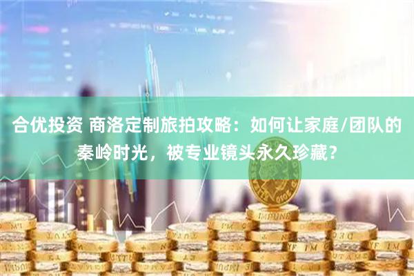 合优投资 商洛定制旅拍攻略：如何让家庭/团队的秦岭时光，被专业镜头永久珍藏？