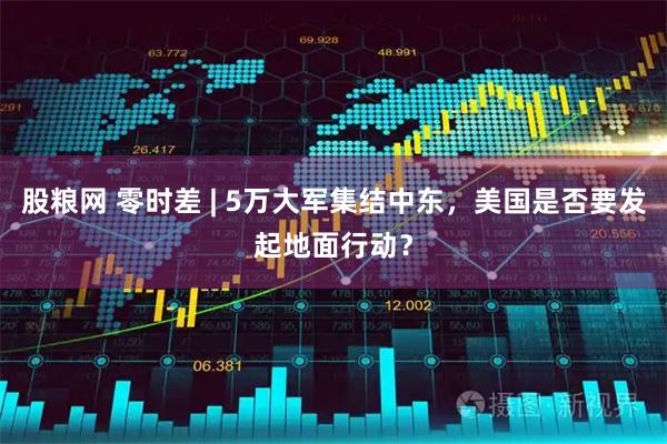 股粮网 零时差 | 5万大军集结中东，美国是否要发起地面行动？