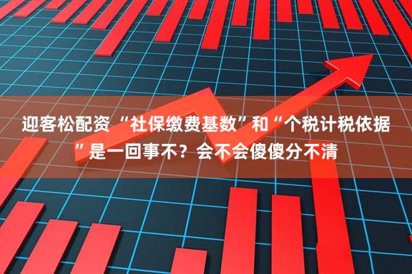 迎客松配资 “社保缴费基数”和“个税计税依据”是一回事不？会不会傻傻分不清