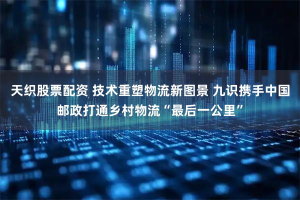 天织股票配资 技术重塑物流新图景 九识携手中国邮政打通乡村物流“最后一公里”