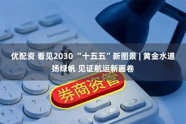 优配资 看见2030 “十五五”新图景 | 黄金水道扬绿帆 见证航运新画卷