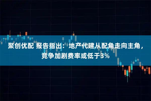 聚创优配 报告指出：地产代建从配角走向主角，竞争加剧费率或低于3%