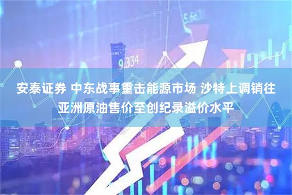 安泰证券 中东战事重击能源市场 沙特上调销往亚洲原油售价至创纪录溢价水平