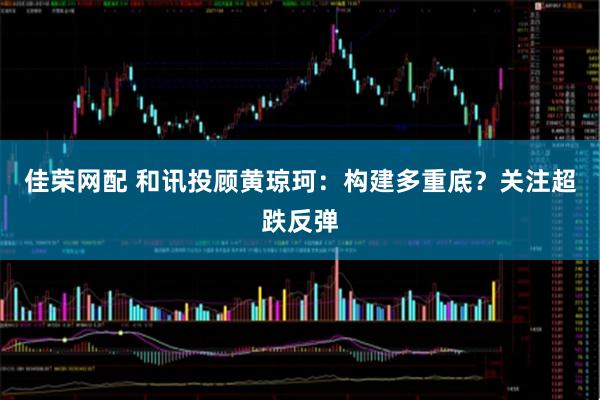 佳荣网配 和讯投顾黄琼珂：构建多重底？关注超跌反弹