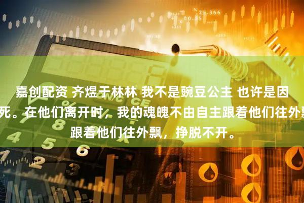 嘉创配资 齐煜于林林 我不是豌豆公主 也许是因齐煜一伙人而死。在他们离开时，我的魂魄不由自主跟着他们往外飘，挣脱不开。