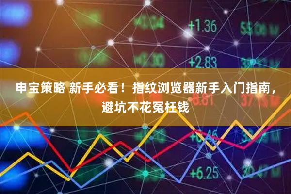 申宝策略 新手必看！指纹浏览器新手入门指南，避坑不花冤枉钱