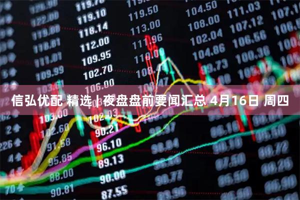信弘优配 精选 | 夜盘盘前要闻汇总 4月16日 周四