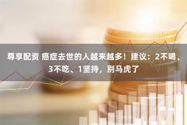尊享配资 癌症去世的人越来越多！建议：2不喝、3不吃、1坚持，别马虎了