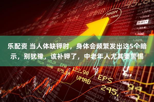 乐配资 当人体缺钾时，身体会频繁发出这5个暗示，别犹豫，该补钾了，中老年人尤其要警惕