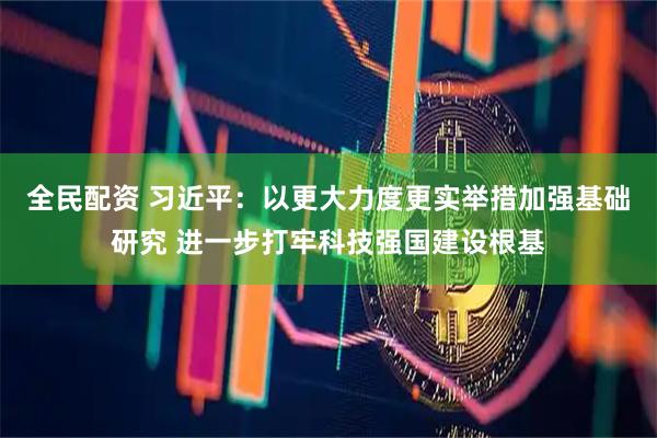全民配资 习近平：以更大力度更实举措加强基础研究 进一步打牢科技强国建设根基