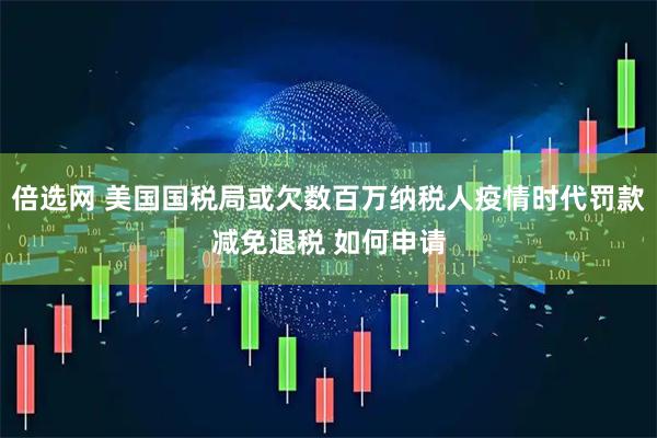 倍选网 美国国税局或欠数百万纳税人疫情时代罚款减免退税 如何申请