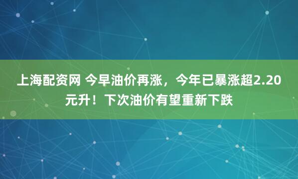 上海配资网 今早油价再涨，今年已暴涨超2.20元升！下次油价有望重新下跌