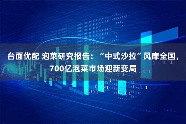 台面优配 泡菜研究报告：“中式沙拉”风靡全国，700亿泡菜市场迎新变局