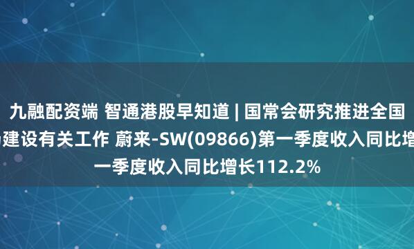 九融配资端 智通港股早知道 | 国常会研究推进全国统一大市场建设有关工作 蔚来-SW(09866)第一季度收入同比增长112.2%