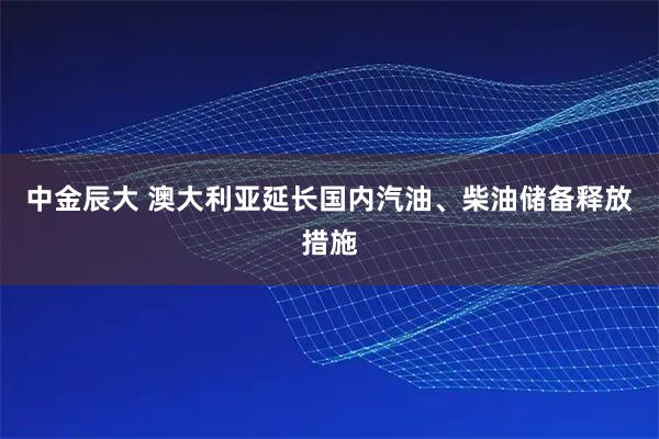 中金辰大 澳大利亚延长国内汽油、柴油储备释放措施