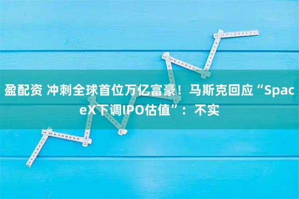 盈配资 冲刺全球首位万亿富豪！马斯克回应“SpaceX下调IPO估值”：不实