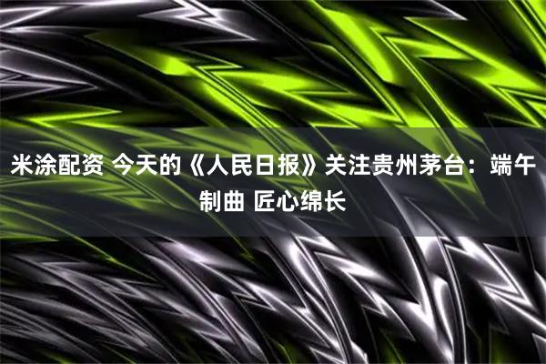 米涂配资 今天的《人民日报》关注贵州茅台：端午制曲 匠心绵长
