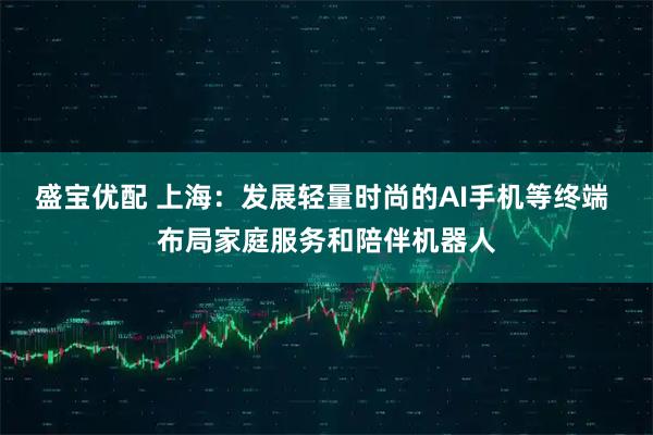盛宝优配 上海：发展轻量时尚的AI手机等终端 布局家庭服务和陪伴机器人