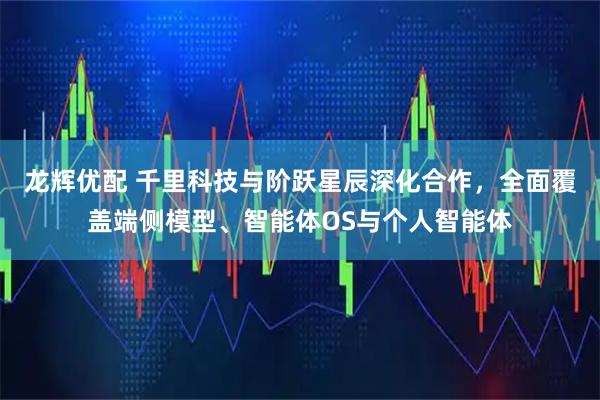 龙辉优配 千里科技与阶跃星辰深化合作，全面覆盖端侧模型、智能体OS与个人智能体