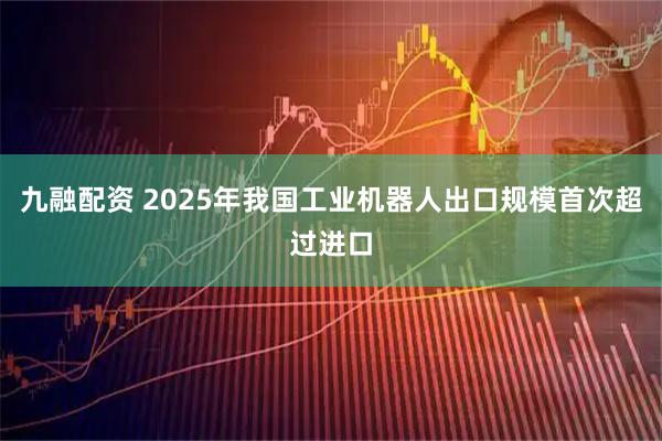 九融配资 2025年我国工业机器人出口规模首次超过进口