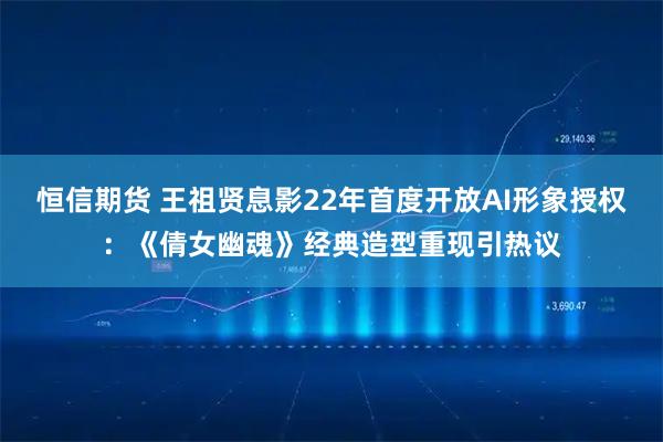 恒信期货 王祖贤息影22年首度开放AI形象授权：《倩女幽魂》经典造型重现引热议