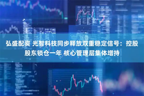 弘盛配资 光智科技同步释放双重稳定信号：控股股东锁仓一年 核心管理层集体增持