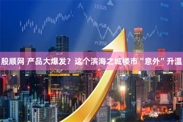 股顺网 产品大爆发？这个滨海之城楼市“意外”升温