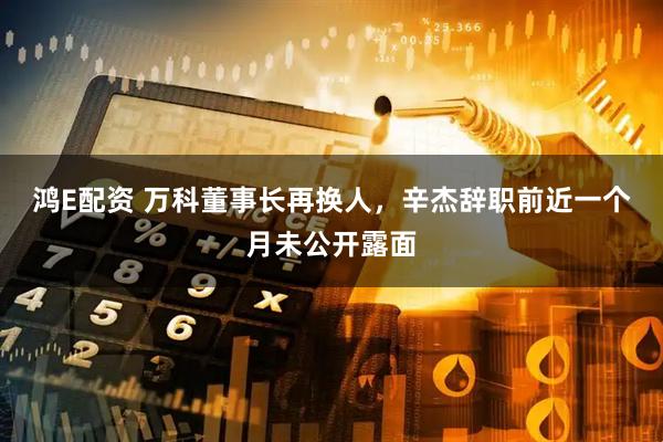 鸿E配资 万科董事长再换人，辛杰辞职前近一个月未公开露面