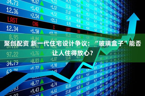 聚创配资 新一代住宅设计争议：“玻璃盒子”能否让人住得放心？