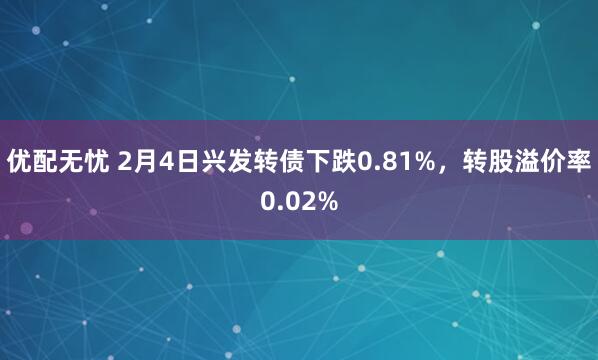 优配无忧 2月4日兴发转债下跌0.81%，转股溢价率0.02%