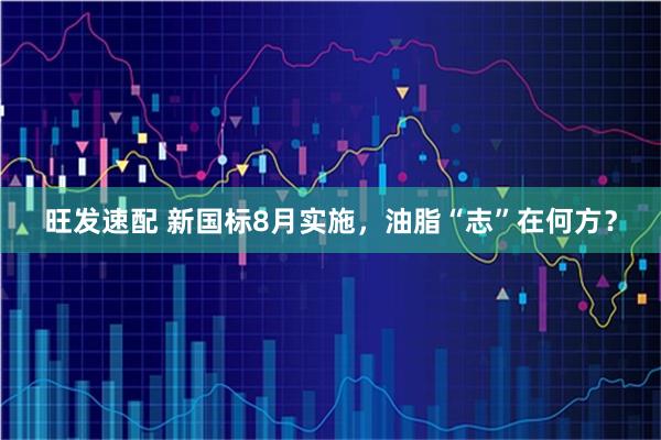 旺发速配 新国标8月实施，油脂“志”在何方？